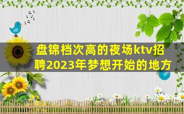 盘锦档次高的夜场ktv招聘2023年梦想开始的地方